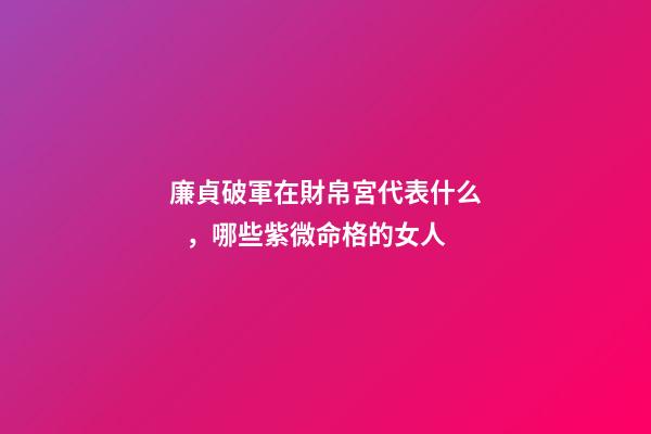 廉貞破軍在財帛宮代表什么，哪些紫微命格的女人